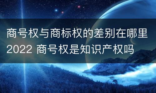 商号权与商标权的差别在哪里2022 商号权是知识产权吗