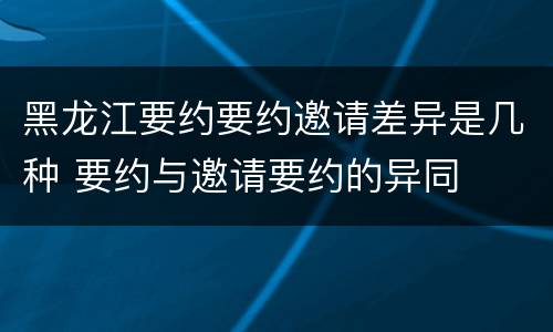 黑龙江要约要约邀请差异是几种 要约与邀请要约的异同