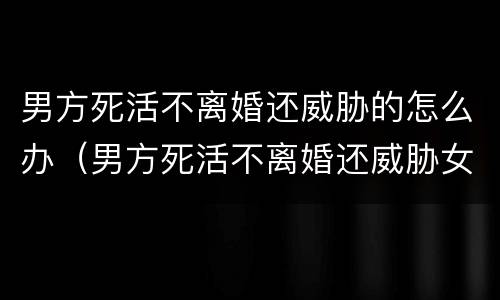 男方死活不离婚还威胁的怎么办（男方死活不离婚还威胁女方可以逃跑吗）