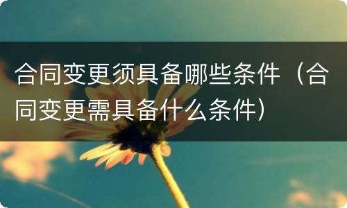 合同变更须具备哪些条件（合同变更需具备什么条件）