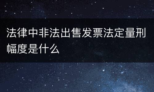 法律中非法出售发票法定量刑幅度是什么
