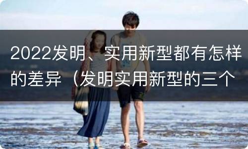 2022发明、实用新型都有怎样的差异（发明实用新型的三个特点）