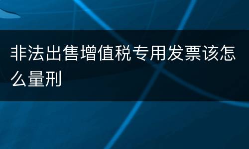 非法出售增值税专用发票该怎么量刑