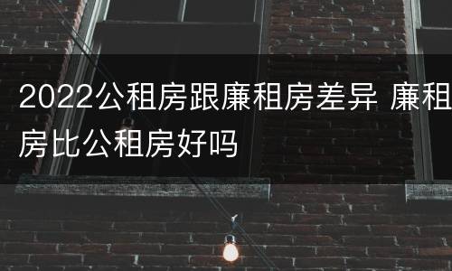 2022公租房跟廉租房差异 廉租房比公租房好吗