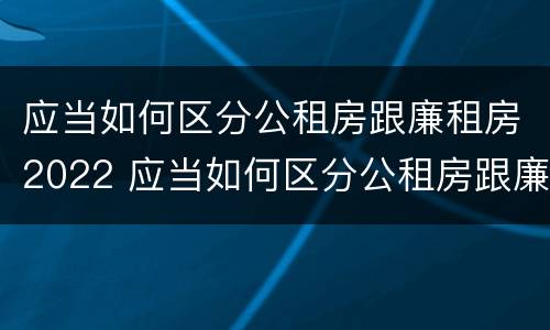 应当如何区分公租房跟廉租房2022 应当如何区分公租房跟廉租房2022年的区别