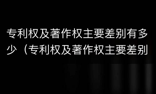 专利权及著作权主要差别有多少（专利权及著作权主要差别有多少种类）