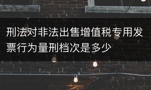 刑法对非法出售增值税专用发票行为量刑档次是多少