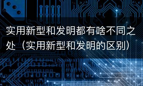 实用新型和发明都有啥不同之处（实用新型和发明的区别）