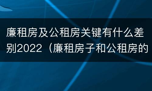 廉租房及公租房关键有什么差别2022（廉租房子和公租房的区别）