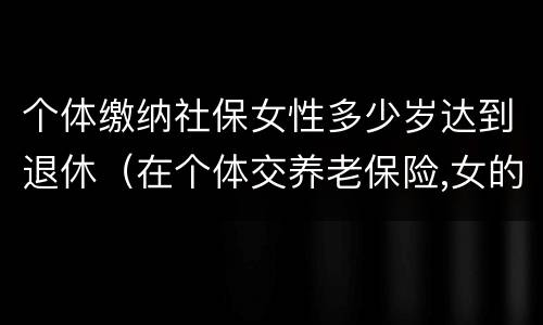 个体缴纳社保女性多少岁达到退休（在个体交养老保险,女的多大岁数可以退休）