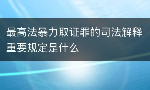 最高法暴力取证罪的司法解释重要规定是什么