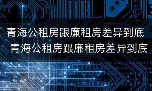 青海公租房跟廉租房差异到底 青海公租房跟廉租房差异到底有多大