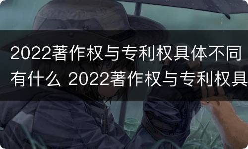2022著作权与专利权具体不同有什么 2022著作权与专利权具体不同有什么影响