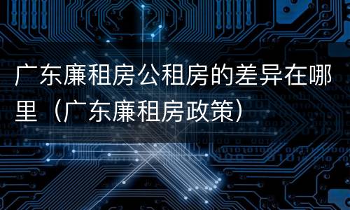 广东廉租房公租房的差异在哪里(广东廉租房政策)