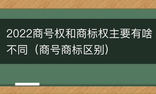 2022商号权和商标权主要有啥不同（商号商标区别）