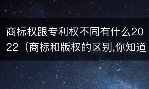 商标权跟专利权不同有什么2022（商标和版权的区别,你知道多少?）