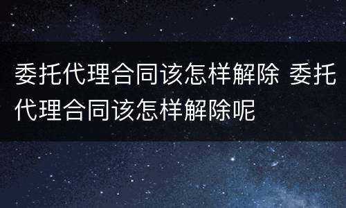 委托代理合同该怎样解除 委托代理合同该怎样解除呢