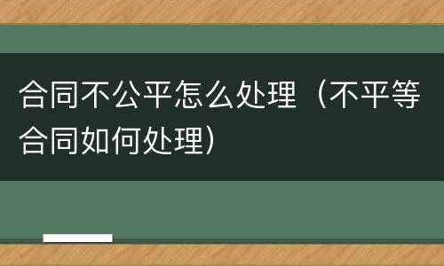 合同不公平怎么处理（不平等合同如何处理）