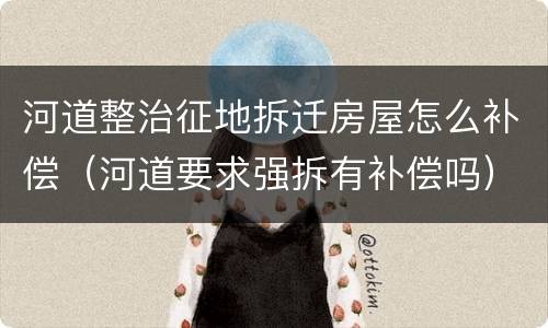 河道整治征地拆迁房屋怎么补偿（河道要求强拆有补偿吗）
