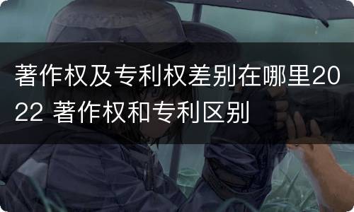 著作权及专利权差别在哪里2022 著作权和专利区别