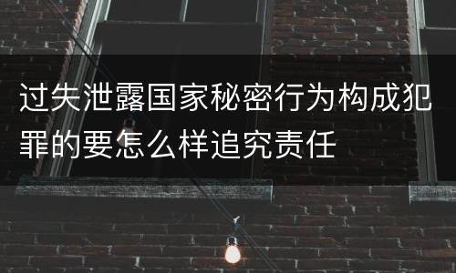 过失泄露国家秘密行为构成犯罪的要怎么样追究责任