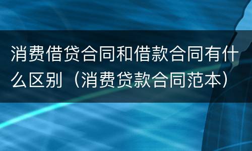 消费借贷合同和借款合同有什么区别（消费贷款合同范本）