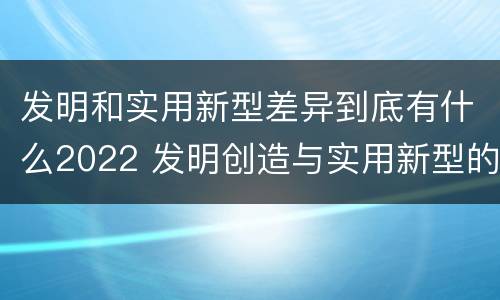 发明和实用新型差异到底有什么2022 发明创造与实用新型的区别