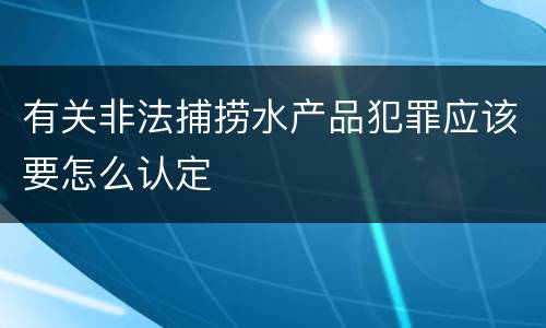 有关非法捕捞水产品犯罪应该要怎么认定