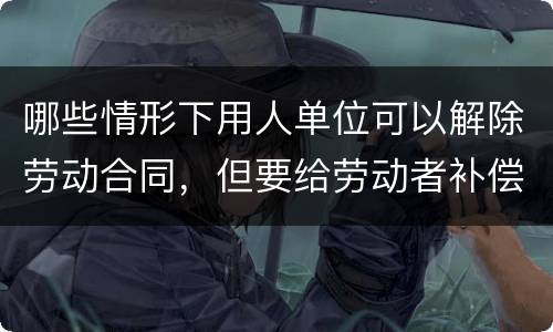 哪些情形下用人单位可以解除劳动合同，但要给劳动者补偿