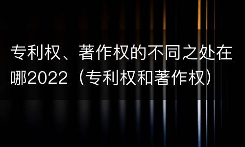 专利权、著作权的不同之处在哪2022（专利权和著作权）