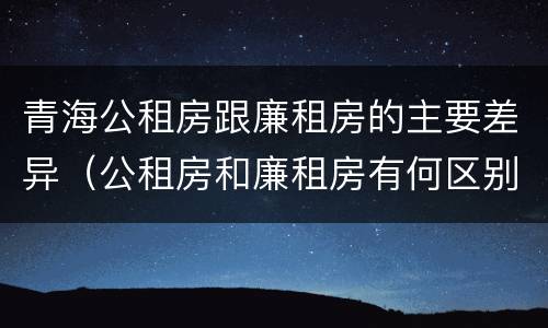 青海公租房跟廉租房的主要差异（公租房和廉租房有何区别）