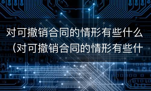 对可撤销合同的情形有些什么（对可撤销合同的情形有些什么处罚）