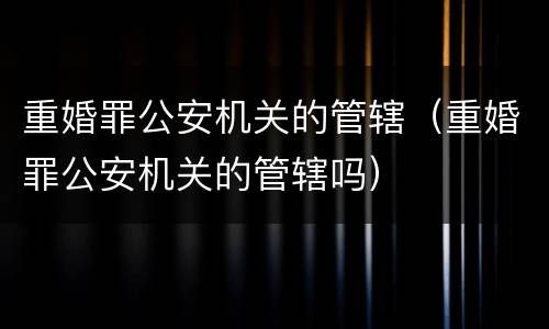 重婚罪公安机关的管辖（重婚罪公安机关的管辖吗）