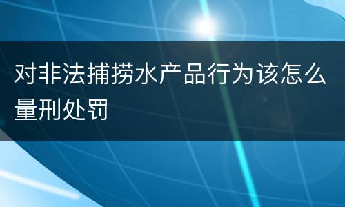 对非法捕捞水产品行为该怎么量刑处罚