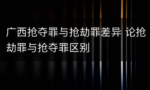 广西抢夺罪与抢劫罪差异 论抢劫罪与抢夺罪区别