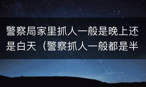警察局家里抓人一般是晚上还是白天（警察抓人一般都是半夜吗）