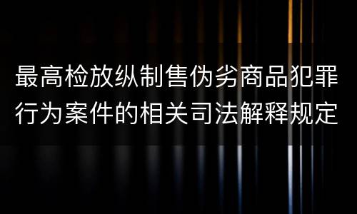 最高检放纵制售伪劣商品犯罪行为案件的相关司法解释规定具体是什么重要内容