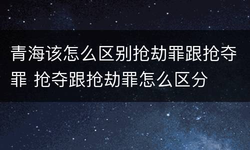 青海该怎么区别抢劫罪跟抢夺罪 抢夺跟抢劫罪怎么区分