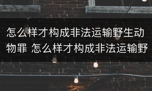 怎么样才构成非法运输野生动物罪 怎么样才构成非法运输野生动物罪的行为