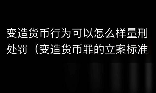 变造货币行为可以怎么样量刑处罚（变造货币罪的立案标准）