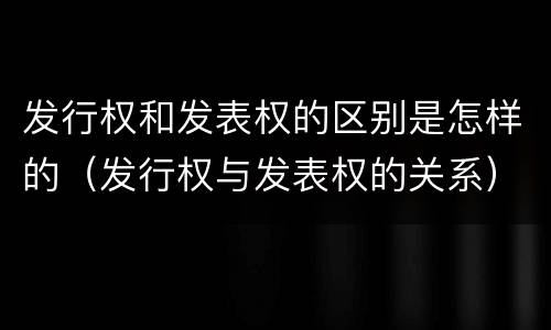 发行权和发表权的区别是怎样的（发行权与发表权的关系）