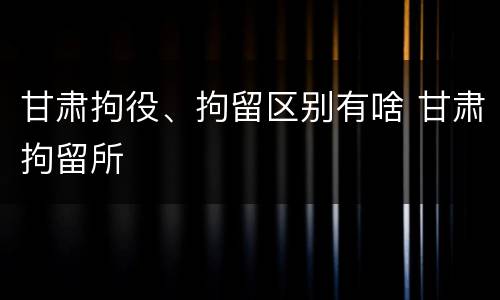 甘肃拘役、拘留区别有啥 甘肃拘留所