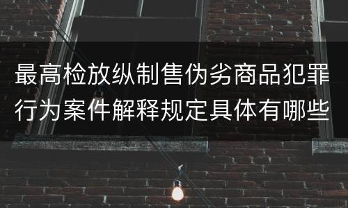 最高检放纵制售伪劣商品犯罪行为案件解释规定具体有哪些主要内容