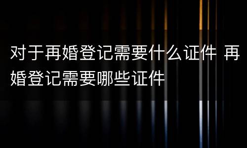 对于再婚登记需要什么证件 再婚登记需要哪些证件
