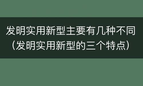 发明实用新型主要有几种不同（发明实用新型的三个特点）