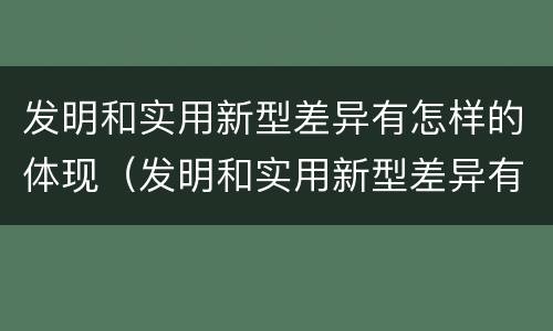 发明和实用新型差异有怎样的体现（发明和实用新型差异有怎样的体现呢）
