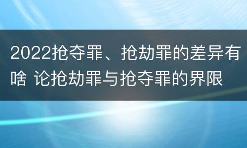 2022抢夺罪、抢劫罪的差异有啥 论抢劫罪与抢夺罪的界限
