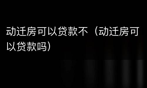 动迁房可以贷款不（动迁房可以贷款吗）