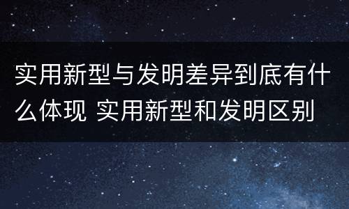 实用新型与发明差异到底有什么体现 实用新型和发明区别