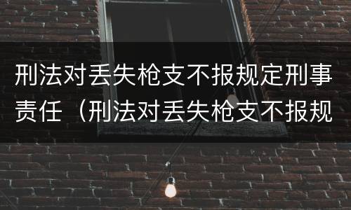 刑法对丢失枪支不报规定刑事责任（刑法对丢失枪支不报规定刑事责任的处罚）